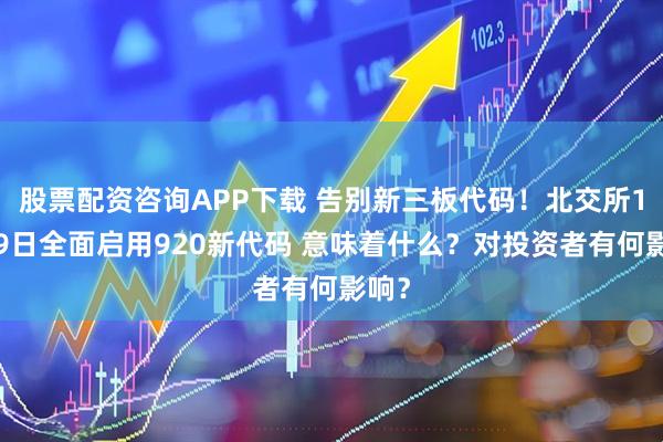 股票配资咨询APP下载 告别新三板代码！北交所10月9日全面启用920新代码 意味着什么？对投资者有何影响？