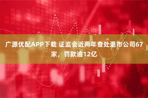 广源优配APP下载 证监会近两年查处退市公司67家，罚款逾12亿