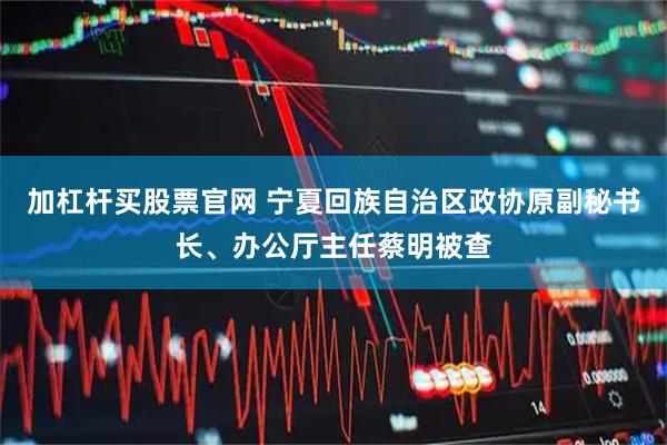 加杠杆买股票官网 宁夏回族自治区政协原副秘书长、办公厅主任蔡明被查