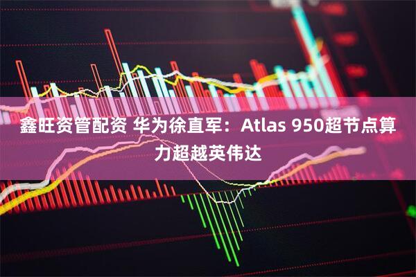 鑫旺资管配资 华为徐直军：Atlas 950超节点算力超越英伟达