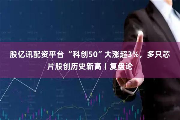 股亿讯配资平台 “科创50”大涨超3%，多只芯片股创历史新高丨复盘论