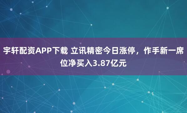 宇轩配资APP下载 立讯精密今日涨停，作手新一席位净买入3.87亿元
