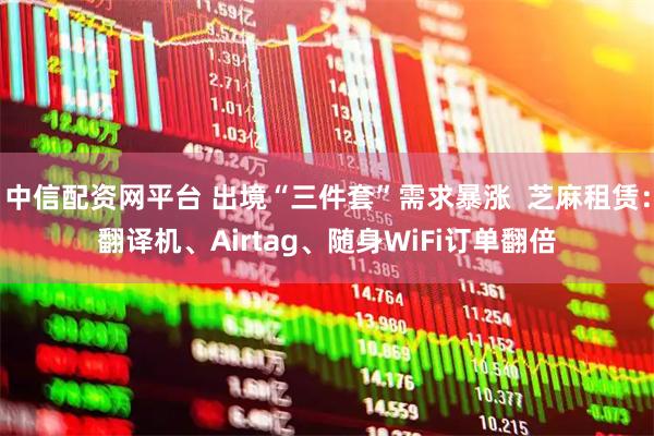 中信配资网平台 出境“三件套”需求暴涨  芝麻租赁：翻译机、Airtag、随身WiFi订单翻倍