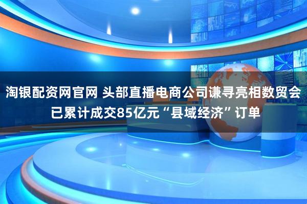 淘银配资网官网 头部直播电商公司谦寻亮相数贸会 已累计成交85亿元“县域经济”订单