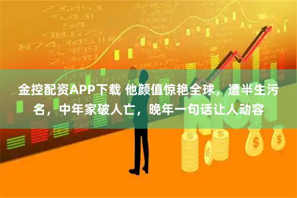 金控配资APP下载 他颜值惊艳全球，遭半生污名，中年家破人亡，晚年一句话让人动容