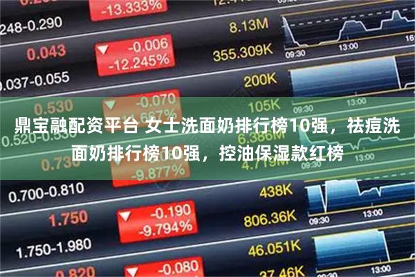 鼎宝融配资平台 女士洗面奶排行榜10强，祛痘洗面奶排行榜10强，控油保湿款红榜