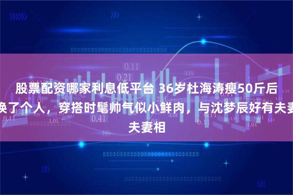 股票配资哪家利息低平台 36岁杜海涛瘦50斤后似换了个人，穿搭时髦帅气似小鲜肉，与沈梦辰好有夫妻相