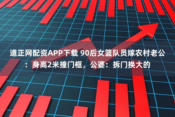 道正网配资APP下载 90后女篮队员嫁农村老公：身高2米撞门框，公婆：拆门换大的