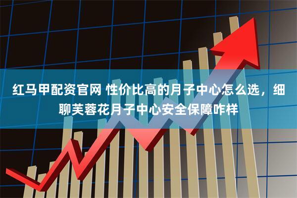 红马甲配资官网 性价比高的月子中心怎么选，细聊芙蓉花月子中心安全保障咋样