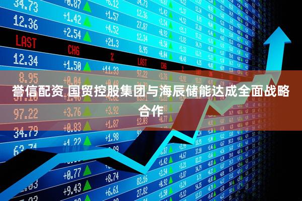 誉信配资 国贸控股集团与海辰储能达成全面战略合作