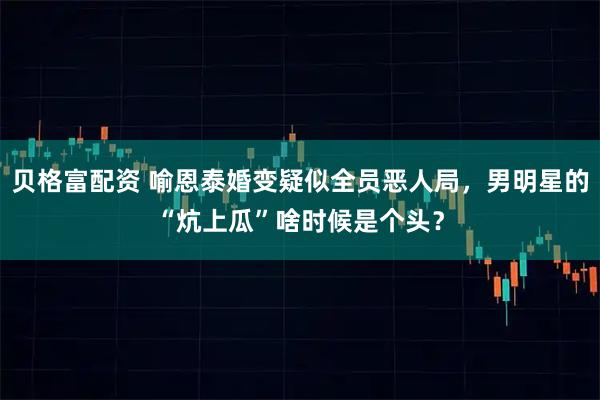 贝格富配资 喻恩泰婚变疑似全员恶人局，男明星的“炕上瓜”啥时候是个头？