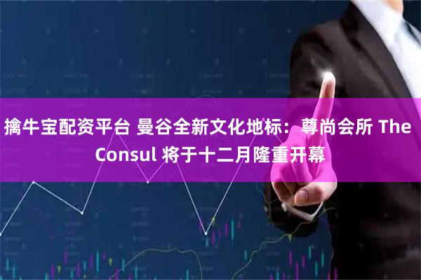 擒牛宝配资平台 曼谷全新文化地标：尊尚会所 The Consul 将于十二月隆重开幕