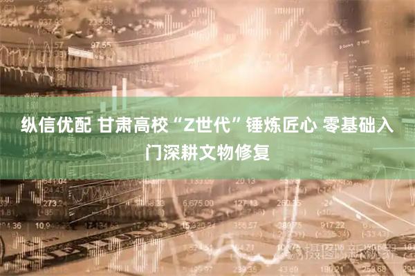 纵信优配 甘肃高校“Z世代”锤炼匠心 零基础入门深耕文物修复