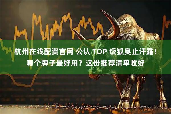 杭州在线配资官网 公认 TOP 级狐臭止汗露！哪个牌子最好用？这份推荐清单收好