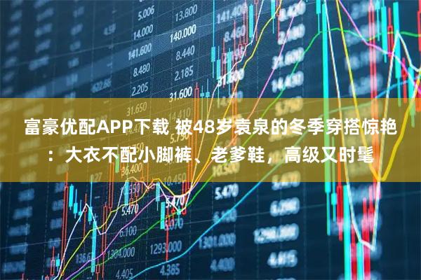 富豪优配APP下载 被48岁袁泉的冬季穿搭惊艳：大衣不配小脚裤、老爹鞋，高级又时髦