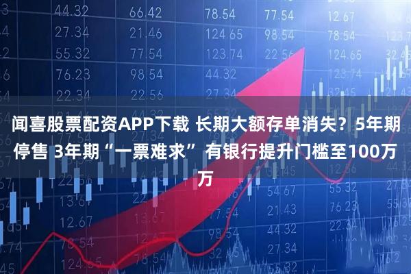 闻喜股票配资APP下载 长期大额存单消失？5年期停售 3年期“一票难求” 有银行提升门槛至100万