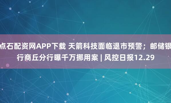 点石配资网APP下载 天箭科技面临退市预警；邮储银行商丘分行曝千万挪用案 | 风控日报12.29