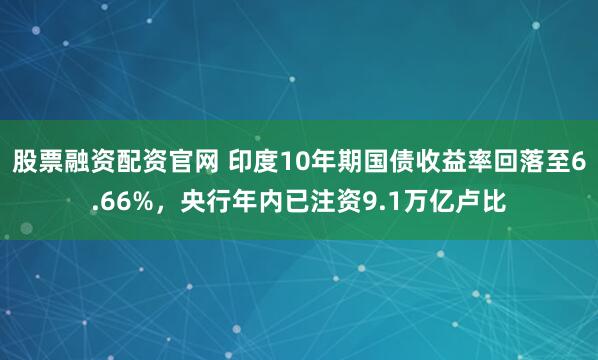 股票融资配资官网 印度10年期国债收益率回落至6.66%，央行年内已注资9.1万亿卢比