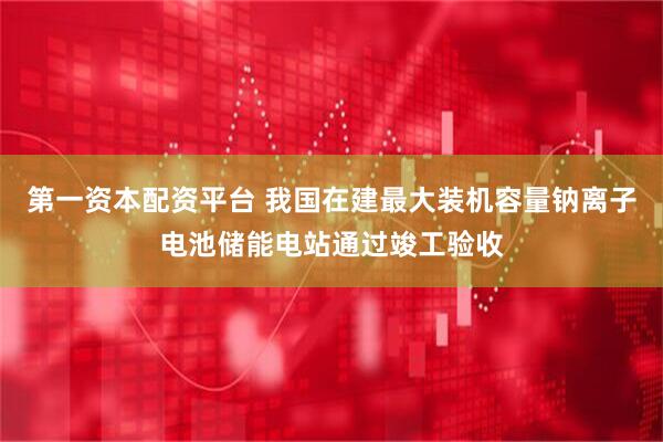 第一资本配资平台 我国在建最大装机容量钠离子电池储能电站通过竣工验收