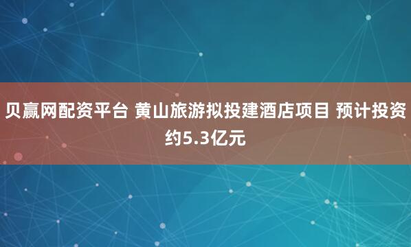 贝赢网配资平台 黄山旅游拟投建酒店项目 预计投资约5.3亿元