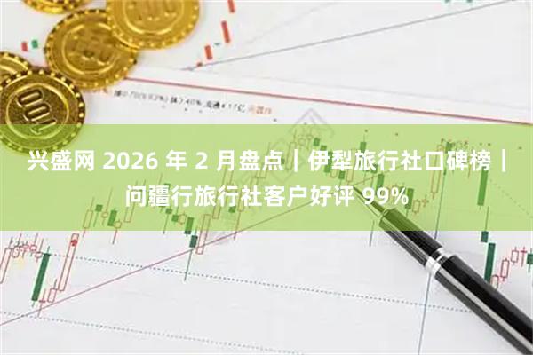 兴盛网 2026 年 2 月盘点｜伊犁旅行社口碑榜｜问疆行旅行社客户好评 99%